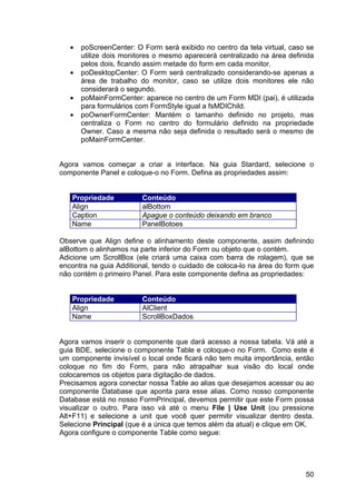 50
• poScreenCenter: O Form será exibido no centro da tela virtual, caso se
utilize dois monitores o mesmo aparecerá centralizado na área definida
pelos dois, ficando assim metade do form em cada monitor.
• poDesktopCenter: O Form será centralizado considerando-se apenas a
área de trabalho do monitor, caso se utilize dois monitores ele não
considerará o segundo.
• poMainFormCenter: aparece no centro de um Form MDI (pai), é utilizada
para formulários com FormStyle igual a fsMDIChild.
• poOwnerFormCenter: Mantém o tamanho definido no projeto, mas
centraliza o Form no centro do formulário definido na propriedade
Owner. Caso a mesma não seja definida o resultado será o mesmo de
poMainFormCenter.
Agora vamos começar a criar a interface. Na guia Stardard, selecione o
componente Panel e coloque-o no Form. Defina as propriedades assim:
Propriedade Conteúdo
Align alBottom
Caption Apague o conteúdo deixando em branco
Name PanelBotoes
Observe que Align define o alinhamento deste componente, assim definindo
alBottom o alinhamos na parte inferior do Form ou objeto que o contém.
Adicione um ScrollBox (ele criará uma caixa com barra de rolagem), que se
encontra na guia Additional, tendo o cuidado de coloca-lo na área do form que
não contém o primeiro Panel. Para este componente defina as propriedades:
Propriedade Conteúdo
Align AlClient
Name ScrollBoxDados
Agora vamos inserir o componente que dará acesso a nossa tabela. Vá até a
guia BDE, selecione o componente Table e coloque-o no Form. Como este é
um componente invisível o local onde ficará não tem muita importância, então
coloque no fim do Form, para não atrapalhar sua visão do local onde
colocaremos os objetos para digitação de dados.
Precisamos agora conectar nossa Table ao alias que desejamos acessar ou ao
componente Database que aponta para esse alias. Como nosso componente
Database está no nosso FormPrincipal, devemos permitir que este Form possa
visualizar o outro. Para isso vá até o menu File | Use Unit (ou pressione
Alt+F11) e selecione a unit que você quer permitir visualizar dentro desta.
Selecione Principal (que é a única que temos além da atual) e clique em OK.
Agora configure o componente Table como segue:
 