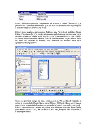 51
Propriedade Conteúdo
DatabaseName DBPedidos
Name TableClientes
Table Clientes.db
Assim, definimos que este componente irá acessar a tabela Clientes.db que
pertence ao Database DBPedidos, que por sua vez sabemos que aponta para
o alias Pedidos que criamos no início.
Dê um clique duplo no componente Table de seu Form. Será exibido o Fields
Editor. Pressione Ctrl+F e serão adicionadas definições de campo para cada
um dos campos da tabela. Você também pode fazer isso clicando com o botão
da direita do mouse sobre o Fields Editor e selecionando a opção Add all fields
no menu de contexto do mesmo. Seu ambiente de trabalho deve estar
apresentando algo assim:
Clique no primeiro campo da lista, selecionando-o. Vá ao Object Inspector e
defina a propriedade DisplayName para Código. (O DisplayName servirá para
preencher a propriedade Caption dos respectivos Label’s que serão inseridos).
Faça o mesmo com os campos seguintes, alterando por exemplo, RazaoSocial
para Razão Social, CGC_CPF para CGC/CPF, Insc_RG para Insc.Estadual/RG
e assim por diante.
 
