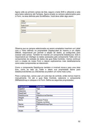 52
Agora volte ao primeiro campo da lista, segure a tecla Shift e utilizando a seta
para baixo selecione até Fantasia. Agora arraste os campos selecionados para
o Form, na área definida pelo ScrollDados. Você deve obter algo assim:
Observe que os campos selecionados ao serem arrastados inseriram um Label
com o Texto definido na propriedade DisplayLabel do mesmo e um objeto
DBEdit, responsável por permitir a edição de dados, já configurado para
acessar este campo. Também foi inserido um componente DataSource. Este é
responsável por interligar os dados acessados pelo componente Table com os
componentes de exibição de dados (da guia Data Controls). Vamos continuar
com a criação do nosso Form e depois explicaremos mais detalhadamente
como estes componentes se relacionam.
Como o componente DataSource também é invisível mova-o para uma área
livre, como ao lado do Table e altere sua propriedade Name para
DataSourceClientes (ou DSClientes se preferir um nome mais curto).
Para o campo tipo, vamos usar um outro tipo de controle, então iremos inseri-lo
manualmente. Vá até a guia Data Controls, selecione o componente
DBRadioGroup e coloque-o no Form. Defina as seguintes propriedades:
Propriedade Conteúdo
Caption Tipo
Columns 2
DataField Tipo
DataSource DataSourceClientes
Height 38
Items Pessoa Física
Pessoa Jurídica
Name DBRadioGroupTipo
Values F
J
Width 208
 