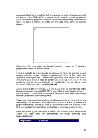53
As propriedades Items e Values definem respectivamente os textos que serão
exibidos no objeto DBRadioGroup e quais os valores serão gravados na tabela.
Estas propriedades possuem um editor (botão com reticências), para defini-las
clique no botão e informe os textos um em cada linha, como no exemplo
abaixo:
Clique em OK para voltar ao Object Inspector novamente. E defina a
propriedade Values da mesma forma
.
Tenha o cuidado de ir arrumando os campos no Form, de maneira a abrir
espaço para os demais campos e procurando deixar o form com uma
aparência mais agradável. Também seria prudente você salvar seu Form a
esta altura, para evitar o risco de perder tudo o que já fez no caso de uma
queda de energia ou um esbarrão no estabilizador (o que não é muito
incomum). Salve esta Unit como Clientes.pas.
Abra o Fields Editor novamente, com um clique duplo no componente Table.
Selecione agora os campos CGC_CPF e Insc_RG e arraste-os para o Form.
Faça o mesmo com os outros até checar ao campo Obs, pois neste campo
também utilizaremos outro componente.
Talvez seja necessário redimensionar seu Form dependendo da aparência que
você deseja dar ao mesmo. Para fazer isso você pode alterar os valores nas
propriedades Height e Width do Form ou então modifica-lo com o mouse, como
faria com qualquer outra janela ou ainda utiliza-lo maximizado caso prefira.
Insira um Label (guia Standard) e defina seu Caption como Observação.
Abaixo do Label insira um componente DBRichEdit definindo suas
propriedades para:
Propriedade Conteúdo
 