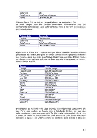 54
DataField Obs
DataSource DataSourceClientes
Name DBRichEditObs
Volte ao Fields Editor e insira o campo Cadastro, se ainda não o Fez.
O último campo, Ativo nós também definiremos manualmente, será um
componente DBCheckBox (guia Data Controls). Insira-o no Form e defina suas
propriedades para:
Propriedade Conteúdo
Caption Cliente Ativo
DataField Ativo
DataSource DataSourceClientes
Name DBCheckBoxAtivo
Agora vamos voltar aos componentes que foram inseridos automaticamente
(arrastados do Fields Editor para o Form) e vamos definir a propriedade Name
dos mesmos para algo mais significativo. Sugerimos que utilize DBEdit (nome
da classe) como prefixo e adicione no lugar dos números o nome do campo,
como fizemos abaixo:
Campo Name
Código DBEditCodigo
RazaoSocial DBEditRazaoSocial
Fantasia DBEditFantasia
CGC_CPF DBEditCGC_CPF
Insc_RG DBEditInsc_RG
Endereço DBEditEndereco
Bairro DBEditBairro
Cidade DBEditCidade
UF DBEditUF
CEP DBEditCEP
Telefone DBEditTelefone
Fax DBEditFax
Email DBEditemail
HomePage DBEditHomePage
Cadastro DBEditCadastro
Dependendo da maneira como você arrumou os componentes DataControl em
seu Form eles podem ter ficado com a tabulação (ordem em que são
selecionados ao pressionarmos a tecla Tab) incorreta, para redefinir clique com
o botão da direita no ScrollDados em uma área vazia (sem DataControl’s) e
selecione a opção Tab Order no menu de contexto. Será exibida a caixa de
 