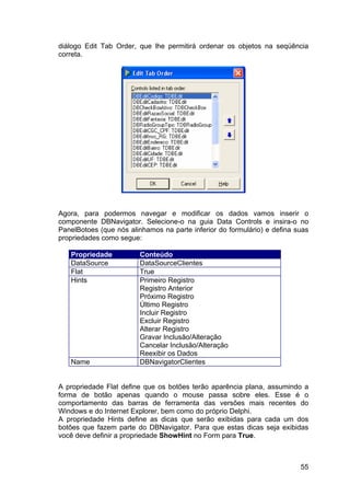 55
diálogo Edit Tab Order, que lhe permitirá ordenar os objetos na seqüência
correta.
Agora, para podermos navegar e modificar os dados vamos inserir o
componente DBNavigator. Selecione-o na guia Data Controls e insira-o no
PanelBotoes (que nós alinhamos na parte inferior do formulário) e defina suas
propriedades como segue:
Propriedade Conteúdo
DataSource DataSourceClientes
Flat True
Hints Primeiro Registro
Registro Anterior
Próximo Registro
Último Registro
Incluir Registro
Excluir Registro
Alterar Registro
Gravar Inclusão/Alteração
Cancelar Inclusão/Alteração
Reexibir os Dados
Name DBNavigatorClientes
A propriedade Flat define que os botões terão aparência plana, assumindo a
forma de botão apenas quando o mouse passa sobre eles. Esse é o
comportamento das barras de ferramenta das versões mais recentes do
Windows e do Internet Explorer, bem como do próprio Delphi.
A propriedade Hints define as dicas que serão exibidas para cada um dos
botões que fazem parte do DBNavigator. Para que estas dicas seja exibidas
você deve definir a propriedade ShowHint no Form para True.
 