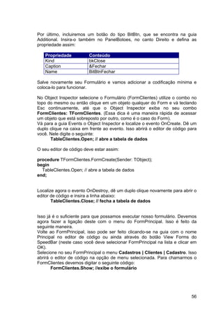 56
Por último, incluiremos um botão do tipo BitBtn, que se encontra na guia
Additional. Insira-o também no PanelBotoes, no canto Direito e defina as
propriedade assim:
Propriedade Conteúdo
Kind bkClose
Caption &Fechar
Name BitBtnFechar
Salve novamente seu Formulário e vamos adicionar a codificação mínima e
coloca-lo para funcionar.
No Object Inspector selecione o Formulário (FormClientes) utilize o combo no
topo do mesmo ou então clique em um objeto qualquer do Form e vá teclando
Esc continuamente, até que o Object Inspector exiba no seu combo
FormClientes: TFormClientes. (Essa dica é uma maneira rápida de acessar
um objeto que está sobreposto por outro, como é o caso do Form).
Vá para a guia Events o Object Inspector e localize o evento OnCreate. Dê um
duplo clique na caixa em frente ao evento. Isso abrirá o editor de código para
você. Nele digite o seguinte:
TableClientes.Open; // abre a tabela de dados
O seu editor de código deve estar assim:
procedure TFormClientes.FormCreate(Sender: TObject);
begin
TableClientes.Open; // abre a tabela de dados
end;
Localize agora o evento OnDestroy, dê um duplo clique novamente para abrir o
editor de código e insira a linha abaixo:
TableClientes.Close; // fecha a tabela de dados
Isso já é o suficiente para que possamos executar nosso formulário. Devemos
agora fazer a ligação deste com o menu do FormPrincipal. Isso é feito da
seguinte maneira.
Volte ao FormPrincipal, isso pode ser feito clicando-se na guia com o nome
Principal no editor de código ou ainda através do botão View Forms do
SpeedBar (neste caso você deve selecionar FormPrincipal na lista e clicar em
OK).
Selecione no seu FormPrincipal o menu Cadastros | Clientes | Cadastro. Isso
abrirá o editor de código na opção de menu selecionada. Para chamarmos o
FormClientes devemos digitar o seguinte código:
FormClientes.Show; //exibe o formulário
 