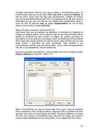 57
Também precisamos informar que vamos utilizar o FormClientes dentro do
FormPrincipal, para isso vá ao menu File | Use Unit. E selecione Clientes na
lista de Unit’s. (Caso você não faça este procedimento, o Delphi irá verificar
que você está tentando utilizar este Form e irá questiona-lo se ele deve incluir a
informação de que você vai utiliza-lo. Na verdade este procedimento insere o
nome da Unit na cláusula uses da seção implementation da unit do form
sobre o você chamou a opção Use Unit).
Salve o Projeto e execute-o, pressionando F9.
Você deve notar que ao executar seu aplicativo, o formulário do Cadastro de
Clientes já aparece aberto. Isso se deve ao fato de que todo formulário filho é
exibido no momento em que é criado e o Delphi, por padrão, cria todos os
formulários no inicio (quando é executado). Assim se tivessemos 50 formulários
filhos todos eles seriam exibidos ao mesmo tempo. Note também que se você
tentar fechar o formulário ele será minimizado. Este também é um
comportamento padrão para formulários filhos. Como estes comportamentos
não são os que desejamos, iremos modifica-los.
Encerre a execução do programa e volte ao Delphi. No menu do Delphi escolha
Project | Options ou tecle Ctrl + Shift + F11.
Mova o FormClientes da Lista de Auto-create forms para a lista de Available
forms, deixando-o como na figura anterior. Clique em OK e o problema do form
aparecer sem clicar no menu estará terminado. Devemos adicionar na opção
de menu que chama o FormClientes mais uma linha de código, pois agora é
nossa a responsabilidade de criar o formulário. O seu código deve ficar assim:
 