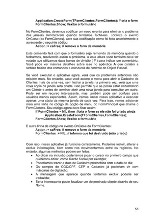58
Application.CreateForm(TFormClientes,FormClientes); // cria o form
FormClientes.Show; //exibe o formulário
No FormClientes, devemos codificar um novo evento para eliminar o problema
das janelas minimizarem quando tentamos fecha-las. Localize o evento
OnClose (do FormClienes), abra sua codificação como foi feito anteriormente e
acrescente o seguinte código:
Action := caFree; // remove o form da memória
Este comando fará com que o formulário seja removido da memória quando o
fecharmos, resolvendo assim o problema. A esta altura você também deve ter
notado que utilizamos duas barras de divisão ( // ) para indicar um comentário.
Você pode ver maiores detalhes sobre isso no apêndice A que contém a
sintaxe básica dos comandos e estruturas de controle do Object Pascal.
Se você executar o aplicativo agora, verá que os problemas anteriores não
existem mais. No entanto, caso você acione o menu para abrir o Cadastro de
Clientes mais de uma vez, sem fechar a janela na primeira vez, verá que uma
nova cópia da janela será criada. Isso permite que se possa estar cadastrando
um Cliente e antes de terminar abrir uma nova janela para consultar um outro.
Pode ser um recurso interessante, mas também pode ser confuso para
usuários menos experientes. Assim, iremos limitar nosso aplicativo a executar
apenas uma cópia da mesma janela de cada vez. Para isso, vamos adicionar
mais uma linha no código da opção de menu do FormPrincipal que chama o
FormClientes. Seu código agora deve ficar assim:
if FormClientes = NIL then //cria o form se ele não foi criado ainda
Application.CreateForm(TFormClientes,FormClientes);
FormClientes.Show; //exibe o formulário
E outra linha de código no evento OnClose do FormClientes:
Action := caFree; // remove o form da memória
FormClientes := NIL; // informa que foi destruído (não criado)
Com isso, nosso aplicativo já funciona corretamente. Podemos incluir, alterar e
excluir informações, bem como nos movimentarmos entre os registros. No
entanto, algumas melhorias podem ser feitas:
• Ao clicar na inclusão poderíamos jogar o cursor no primeiro campo que
queremos editar, como Razão Social por exemplo;
• Poderíamos trazer a data de Cadastro preenchida com a data do dia;
• Os campos de CGC/CPF, CEP e Cadastro já poderiam vir com
máscaras de digitação;
• A mensagem que aparece quando tentamos excluir poderia ser
traduzida;
• Seria interessante poder localizar um determinado cliente através de seu
Nome.
 