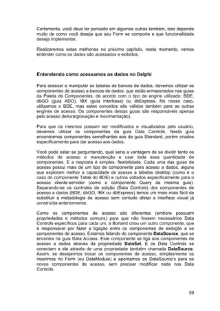 59
Certamente, você deve ter pensado em algumas outras também, isso depende
muito de como você deseja que seu Form se comporte e que funcionalidade
deseja implementar.
Realizaremos estas melhorias no próximo capítulo, neste momento, vamos
entender como os dados são acessados e exibidos.
Entendendo como acessamos os dados no Delphi
Para acessar e manipular as tabelas de bancos de dados, devemos utilizar os
componentes de acesso a bancos de dados, que estão armazenados nas guias
da Paleta de Componentes, de acordo com o tipo de engine utilizado: BDE,
dbGO (guia ADO), IBX (guia Interbase) ou dbExpress. No nosso caso,
utilizamos o BDE, mas estes conceitos são válidos também para as outras
engines de acesso. Os componentes destas guias são responsáveis apenas
pelo acesso (leitura/gravação e movimentação).
Para que os mesmos possam ser modificados e visualizados pelo usuário,
devemos utilizar os componentes da guia Data Controls. Nesta guia
encontramos componentes semelhantes aos da guia Standard, porém criados
especificamente para dar acesso aos dados.
Você pode estar se perguntando, qual seria a vantagem de se dividir tanto os
métodos de acesso e manutenção e usar toda essa quantidade de
componentes. E a resposta é simples, flexibilidade. Cada uma das guias de
acesso possui mais de um tipo de componente para acesso a dados, alguns
que exploram melhor a capacidade de acesso a tabelas desktop (como é o
caso do componente Table do BDE) e outros voltados especificamente para o
acesso cliente-servidor (como o componente Query da mesma guia).
Separando-se os controles de edição (Data Controls) dos componentes de
acesso a dados (BDE, dbGO, IBX ou dbExpress) temos um meio mais fácil de
substituir a metodologia de acesso sem contudo afetar a interface visual já
construída anteriormente.
Como os componentes de acesso são diferentes (embora possuam
propriedades e métodos comuns) para que não fossem necessários Data
Controls específicos para cada um, a Borland criou um outro componente, que
é responsável por fazer a ligação entre os componentes de exibição e os
componentes de acesso. Estamos falando do componente DataSource, que se
encontra na guia Data Access. Este componente se liga aos componentes de
acesso a dados através da propriedade DataSet. E os Data Controls se
conectam a ele através de uma propriedade também chamada DataSource.
Assim, se desejarmos trocar os componentes de acesso, simplesmente os
inserimos no Form (ou DataModule) e apontamos os DataSource’s para os
novos componentes de acesso, sem precisar modificar nada nos Data
Controls.
 