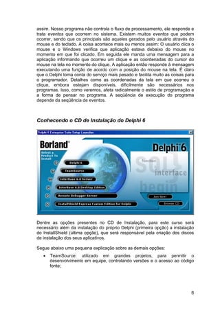 6
assim. Nosso programa não controla o fluxo de processamento, ele responde e
trata eventos que ocorrem no sistema. Existem muitos eventos que podem
ocorrer, sendo que os principais são aqueles gerados pelo usuário através do
mouse e do teclado. A coisa acontece mais ou menos assim: O usuário clica o
mouse e o Windows verifica que aplicação estava debaixo do mouse no
momento em que foi clicado. Em seguida ele manda uma mensagem para a
aplicação informando que ocorreu um clique e as coordenadas do cursor do
mouse na tela no momento do clique. A aplicação então responde à mensagem
executando uma função de acordo com a posição do mouse na tela. É claro
que o Delphi toma conta do serviço mais pesado e facilita muito as coisas para
o programador. Detalhes como as coordenadas da tela em que ocorreu o
clique, embora estejam disponíveis, dificilmente são necessários nos
programas. Isso, como veremos, afeta radicalmente o estilo de programação e
a forma de pensar no programa. A seqüência de execução do programa
depende da seqüência de eventos.
Conhecendo o CD de Instalação do Delphi 6
Dentre as opções presentes no CD de Instalação, para este curso será
necessário além da instalação do próprio Delphi (primeira opção) a instalação
do InstallShield (última opção), que será responsável pela criação dos discos
de instalação dos seus aplicativos.
Segue abaixo uma pequena explicação sobre as demais opções:
• TeamSource: utilizado em grandes projetos, para permitir o
desenvolvimento em equipe, controlando versões e o acesso ao código
fonte;
 