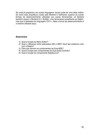 60
Se você já programou em outras linguagens visuais pode ter uma idéia melhor
de como esta arquitetura criada pela Borland é realmente superior às outras
formas de desenvolvimento utilizadas por outras ferramentas. (A Borland
também possui o Borland C++ Builder, uma ferramenta semelhante ao Delphi,
mas que é baseada em linguagem C/C++. Nela a forma de desenvolvimento é
a mesma utilizada aqui).
Exercícios
1) Qual a função do Menu Editor?
2) Qual a diferença entre aplicações SDI e MDI? Qual tipo podemos criar
com o Delphi?
3) Para que servem os componentes da Guia BDE?
4) Qual a função dos componentes da Guia Data Controls?
5) Qual a função do componente DataSource?
 
