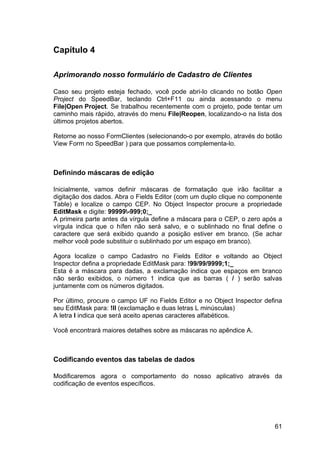 61
Capítulo 4
Aprimorando nosso formulário de Cadastro de Clientes
Caso seu projeto esteja fechado, você pode abri-lo clicando no botão Open
Project do SpeedBar, teclando Ctrl+F11 ou ainda acessando o menu
File|Open Project. Se trabalhou recentemente com o projeto, pode tentar um
caminho mais rápido, através do menu File|Reopen, localizando-o na lista dos
últimos projetos abertos.
Retorne ao nosso FormClientes (selecionando-o por exemplo, através do botão
View Form no SpeedBar ) para que possamos complementa-lo.
Definindo máscaras de edição
Inicialmente, vamos definir máscaras de formatação que irão facilitar a
digitação dos dados. Abra o Fields Editor (com um duplo clique no componente
Table) e localize o campo CEP. No Object Inspector procure a propriedade
EditMask e digite: 99999-999;0;_
A primeira parte antes da vírgula define a máscara para o CEP, o zero após a
vírgula indica que o hífen não será salvo, e o sublinhado no final define o
caractere que será exibido quando a posição estiver em branco. (Se achar
melhor você pode substituir o sublinhado por um espaço em branco).
Agora localize o campo Cadastro no Fields Editor e voltando ao Object
Inspector defina a propriedade EditMask para: !99/99/9999;1;_
Esta é a máscara para dadas, a exclamação indica que espaços em branco
não serão exibidos, o número 1 indica que as barras ( / ) serão salvas
juntamente com os números digitados.
Por último, procure o campo UF no Fields Editor e no Object Inspector defina
seu EditMask para: !ll (exclamação e duas letras L minúsculas)
A letra l indica que será aceito apenas caracteres alfabéticos.
Você encontrará maiores detalhes sobre as máscaras no apêndice A.
Codificando eventos das tabelas de dados
Modificaremos agora o comportamento do nosso aplicativo através da
codificação de eventos específicos.
 