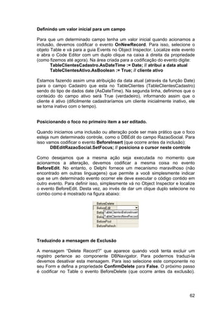 62
Definindo um valor inicial para um campo
Para que um determinado campo tenha um valor inicial quando acionamos a
inclusão, devemos codificar o evento OnNewRecord. Para isso, selecione o
objeto Table e vá para a guia Events no Object Inspector. Localize este evento
e abra o Code Editor com um duplo clique na caixa á direita da propriedade
(como fizemos até agora). Na área criada para a codificação do evento digite:
TableClientesCadastro.AsDateTime := Date; // atribui a data atual
TableClientesAtivo.AsBoolean := True; // cliente ativo
Estamos fazendo assim uma atribuição da data atual (através da função Date)
para o campo Cadastro que esta no TableClientes (TableClientesCadastro)
sendo do tipo de dados date (AsDateTime). Na segunda linha, definimos que o
conteúdo do campo ativo será True (verdadeiro), informando assim que o
cliente é ativo (dificilmente cadastraríamos um cliente inicialmente inativo, ele
se torna inativo com o tempo).
Posicionando o foco no primeiro item a ser editado.
Quando iniciamos uma inclusão ou alteração pode ser mais prático que o foco
esteja num determinado controle, como o DBEdit do campo RazaoSocial. Para
isso vamos codificar o evento BeforeInsert (que ocorre antes da inclusão):
DBEditRazaoSocial.SetFocus; // posiciona o cursor neste controle
Como desejamos que a mesma ação seja executada no momento que
acionarmos a alteração, devemos codificar a mesma coisa no evento
BeforeEdit. No entanto, o Delphi fornece um mecanismo maravilhoso (não
encontrado em outras linguagens) que permite a você simplesmente indicar
que se um determinado evento ocorrer ele deve executar o código contido em
outro evento. Para definir isso, simplesmente vá no Object Inspector e localize
o evento BeforeEdit. Desta vez, ao invés de dar um clique duplo selecione no
combo como é mostrado na figura abaixo:
Traduzindo a mensagem de Exclusão
A mensagem “Delete Record?” que aparece quando você tenta excluir um
registro pertence ao componente DBNavigator. Para podermos traduzi-la
devemos desativar esta mensagem. Para isso selecione este componente no
seu Form e defina a propriedade ConfirmDelete para False. O próximo passo
é codificar no Table o evento BeforeDelete (que ocorre antes da exclusão).
 