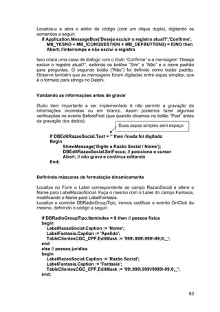 63
Localize-o e abra o editor de código (com um clique duplo), digitando os
comandos a seguir:
if Application.MessageBox('Deseja excluir o registro atual?','Confirme',
MB_YESNO + MB_ICONQUESTION + MB_DEFBUTTON2) = IDNO then
Abort; //interrompe e não exclui o registro
Isso criará uma caixa de diálogo com o título “Confirme” e a mensagem “Deseja
excluir o registro atual?”, exibindo os botões “Sim” e “Não” e o ícone padrão
para perguntas. O segundo botão (“Não”) foi definido como botão padrão.
Observe também que as mensagens foram digitadas entre aspas simples, que
é o formato para strings no Delphi.
Validando as informações antes de gravar
Outro item importante a ser implementado é não permitir a gravação de
informações incorretas ou em branco. Assim podemos fazer algumas
verificações no evento BeforePost (que quando clicamos no botão “Post” antes
da gravação dos dados):
If DBEditRazaoSocial.Text = ‘’ then //nada foi digitado
Begin
ShowMessage(‘Digite a Razão Social / Nome’);
DBEditRazaoSocial.SetFocus; // posiciona o cursor
Abort; // não grava e continua editando
End;
Definindo máscaras de formatação dinamicamente
Localize no Form o Label correspondente ao campo RazaoSocial e altere o
Name para LabelRazaoSocial. Faça o mesmo com o Label do campo Fantasia,
modificando o Name para LabelFantasia.
Localize o controle DBRadioGroupTipo, iremos codificar o evento OnClick do
mesmo, definindo o código a seguir:
if DBRadioGroupTipo.ItemIndex = 0 then // pessoa física
begin
LabelRazaoSocial.Caption := 'Nome';
LabelFantasia.Caption := 'Apelido';
TableClientesCGC_CPF.EditMask := '999.999.999-99;0;_';
end
else // pessoa jurídica
begin
LabelRazaoSocial.Caption := 'Razão Social';
LabelFantasia.Caption := 'Fantasia';
TableClientesCGC_CPF.EditMask := '99.999.999/9999-99;0;_';
end;
Duas aspas simples sem espaço
 