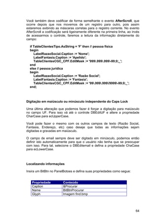 64
Você também deve codificar de forma semelhante o evento AfterScroll, que
ocorre depois que nos movemos de um registro para outro, pois assim
estaremos exibindo as máscaras corretas para o registro corrente. No evento
AfterScroll a codificação será ligeiramente diferente na primeira linha, ao invés
de acessarmos o controle, faremos a leitura da informação diretamente do
campo:
if TableClientesTipo.AsString = 'F' then // pessoa física
begin
LabelRazaoSocial.Caption := 'Nome';
LabelFantasia.Caption := 'Apelido';
TableClientesCGC_CPF.EditMask := '999.999.999-99;0;_';
end
else // pessoa jurídica
begin
LabelRazaoSocial.Caption := 'Razão Social';
LabelFantasia.Caption := 'Fantasia';
TableClientesCGC_CPF.EditMask := '99.999.999/9999-99;0;_';
end;
Digitação em maiúsculo ou minúsculo independente do Caps Lock
Uma última alteração que podemos fazer é forçar a digitação para maiúsculo
no campo UF. Para isso vá até o controle DBEditUF e altere a propriedade
CharCase para ecUpperCase.
Você pode fazer o mesmo com os outros campos de texto (Razão Social,
Fantasia, Endereço, etc) caso deseje que todas as informações sejam
digitadas e gravadas em maiúsculo.
O campo de email sempre deve ser digitado em minúsculo, podemos então
definir isto automaticamente para que o usuário não tenha que se preocupar
com isso. Para tal, selecione o DBEditemail e defina a propriedade ChaCase
para ecLowerCase.
Localizando informações
Insira um BitBtn no PanelBotoes e defina suas propriedades como segue:
Propriedade Conteúdo
Caption &Procurar
Name BitBtnProcurar
Glyph Imagem find.bmp
 