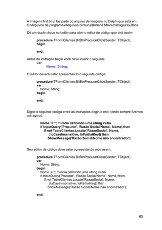 65
A imagem find.bmp faz parte do arquivo de imagens do Delphi que está em:
C:Arquivos de programasArquivos comunsBorland SharedImagesButtons.
Dê um duplo clique no botão para abrir o editor de código que virá assim:
procedure TFormClientes.BitBtnProcurarClick(Sender: TObject);
begin
end;
Antes da instrução begin você deve inserir o seguinte:
var
Nome: String;
O editor deverá estar apresentando o seguinte código:
procedure TFormClientes.BitBtnProcurarClick(Sender: TObject);
var
Nome: String;
begin
end;
Digite o seguinte código entre as instruções begin e end; (onde sempre fizemos
até agora):
Nome := ''; // inicia definindo uma string vazia
if InputQuery('Procurar', 'Razão Social/Nome', Nome) then
if not TableClientes.Locate('RazaoSocial', Nome,
[loCaseInsensitive, loPartialKey]) then
ShowMessage('Razão Social/Nome não encontrado!');
Seu editor de código deve estar apresentando algo assim:
procedure TFormClientes.BitBtnProcurarClick(Sender: TObject);
var
Nome: String;
begin
Nome := ''; // inicia definindo uma string vazia
if InputQuery('Procurar', 'Razão Social/Nome', Nome) then
if not TableClientes.Locate('RazaoSocial', Nome,
[loCaseInsensitive, loPartialKey]) then
ShowMessage('Razão Social/Nome não encontrado!');
end;
 