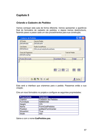 67
Capítulo 5
Criando o Cadastro de Pedidos
Vamos começar esta aula de forma diferente. Iremos apresentar a aparência
final do formulário de cadastro de pedidos, e depois iremos destrincha-lo,
fazendo passo a passo cada um dos procedimentos para sua construção.
Esta será a interface que criaremos para o pedido. Passemos então a sua
criação:
Crie um novo formulário no projeto e configure as seguintes propriedades:
Propriedade Conteúdo
Caption Cadastro de Pedidos
FormStyle fsMDIChild
Height 375
Name FormCadPedidos
Position poMainFormCenter
ShowHint True
Width 550
Salve-o com o nome CadPedidos.pas.
 