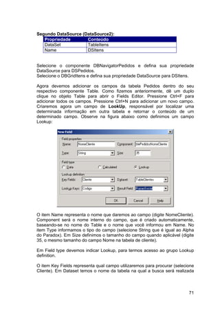 71
Segundo DataSource (DataSource2):
Propriedade Conteúdo
DataSet TableItens
Name DSItens
Selecione o componente DBNavigatorPedidos e defina sua propriedade
DataSource para DSPedidos.
Selecione o DBGridItens e defina sua propriedade DataSource para DSItens.
Agora devemos adicionar os campos da tabela Pedidos dentro do seu
respectivo componente Table. Como fizemos anteriormente, dê um duplo
clique no objeto Table para abrir o Fields Editor. Pressione Ctrl+F para
adicionar todos os campos. Pressione Ctrl+N para adicionar um novo campo.
Criaremos agora um campo de LookUp, responsável por localizar uma
determinada informação em outra tabela e retornar o conteúdo de um
determinado campo. Observe na figura abaixo como definimos um campo
Lookup:
O item Name representa o nome que daremos ao campo (digite NomeCliente).
Component será o nome interno do campo, que é criado automaticamente,
baseando-se no nome do Table e o nome que você informou em Name. No
item Type informamos o tipo do campo (selecione String que é igual ao Alpha
do Paradox). Em Size definimos o tamanho do campo quando aplicável (digite
35, o mesmo tamanho do campo Nome na tabela de cliente).
Em Field type devemos indicar Lookup, para termos acesso ao grupo Lookup
definition.
O item Key Fields representa qual campo utilizaremos para procurar (selecione
Cliente). Em Dataset temos o nome da tabela na qual a busca será realizada
 