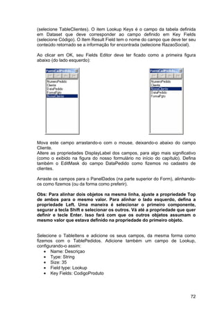 72
(selecione TableClientes). O item Lookup Keys é o campo da tabela definida
em Dataset que deve corresponder ao campo definido em Key Fields
(selecione Código). O Item Result Field tem o nome do campo que deve ter seu
conteúdo retornado se a informação for encontrada (selecione RazaoSocial).
Ao clicar em OK, seu Fields Editor deve ter ficado como a primeira figura
abaixo (do lado esquerdo):
Mova este campo arrastando-o com o mouse, deixando-o abaixo do campo
Cliente.
Altere as propriedades DisplayLabel dos campos, para algo mais significativo
(como o exibido na figura do nosso formulário no início do capítulo). Defina
também o EditMask do campo DataPedido como fizemos no cadastro de
clientes.
Arraste os campos para o PanelDados (na parte superior do Form), alinhando-
os como fizemos (ou da forma como preferir).
Obs: Para alinhar dois objetos na mesma linha, ajuste a propriedade Top
de ambos para o mesmo valor. Para alinhar o lado esquerdo, defina a
propriedade Left. Uma maneira é selecionar o primeiro componente,
segurar a tecla Shift e selecionar os outros. Vá até a propriedade que quer
definir e tecle Enter. Isso fará com que os outros objetos assumam o
mesmo valor que estava definido na propriedade do primeiro objeto.
Selecione o TableItens e adicione os seus campos, da mesma forma como
fizemos com o TablePedidos. Adicione também um campo de Lookup,
configurando-o assim:
• Name: Descriçao
• Type: String
• Size: 35
• Field type: Lookup
• Key Fields: CodigoProduto
 