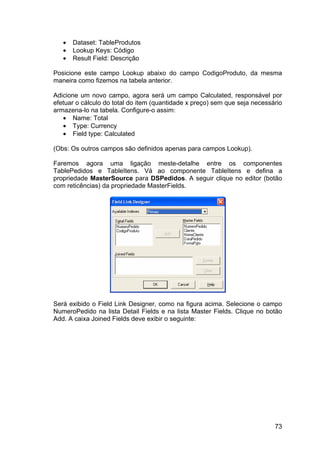 73
• Dataset: TableProdutos
• Lookup Keys: Código
• Result Field: Descrição
Posicione este campo Lookup abaixo do campo CodigoProduto, da mesma
maneira como fizemos na tabela anterior.
Adicione um novo campo, agora será um campo Calculated, responsável por
efetuar o cálculo do total do item (quantidade x preço) sem que seja necessário
armazena-lo na tabela. Configure-o assim:
• Name: Total
• Type: Currency
• Field type: Calculated
(Obs: Os outros campos são definidos apenas para campos Lookup).
Faremos agora uma ligação meste-detalhe entre os componentes
TablePedidos e TableItens. Vá ao componente TableItens e defina a
propriedade MasterSource para DSPedidos. A seguir clique no editor (botão
com reticências) da propriedade MasterFields.
Será exibido o Field Link Designer, como na figura acima. Selecione o campo
NumeroPedido na lista Detail Fields e na lista Master Fields. Clique no botão
Add. A caixa Joined Fields deve exibir o seguinte:
 