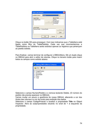 74
Clique no botão OK para prosseguir. Com isso indicamos que o TableItens está
ligado como filho do TablePedidos. Cada vez que movimentarmos a
TablePedidos na TableItens serão exibidos apenas os registros que pertençam
ao pedido exibido.
Para finalizar, vamos terminar de configurar o DBGridItens. Dê um duplo clique
no DBGrid para abrir o editor de colunas. Clique no terceiro botão para inserir
todos os campos como exibido abaixo:
Selecione o campo NumeroPedido e o remova teclando Delete. (O número do
pedido não precisa aparecer no DBGrid).
Vamos mudar um pouco a aparência do nosso DBGrid, alterando a cor dos
títulos das colunas e a cor de fundo para exibição dos dados
Selecione o campo CodigoProduto e localize a propriedade Title no Object
Inspector. Abra as subpropriedades clicando no sinal de + à esquerda da
propriedade.
 