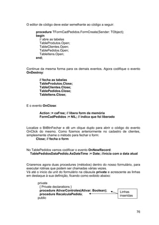 76
O editor de código deve estar semelhante ao código a seguir:
procedure TFormCadPedidos.FormCreate(Sender: TObject);
begin
// abre as tabelas
TableProdutos.Open;
TableClientes.Open;
TablePedidos.Open;
TableItens.Open;
end;
Continue da mesma forma para os demais eventos. Agora codifique o evento
OnDestroy:
// fecha as tabelas
TableProdutos.Close;
TableClientes.Close;
TablePedidos.Close;
TableItens.Close;
E o evento OnClose:
Action := caFree; // libera form da memória
FormCadPedidos := NIL; // indica que foi liberado
Localize o BitBtnFechar e dê um clique duplo para abrir o código do evento
OnClick do mesmo. Como fizemos anteriormente no cadastro de clientes,
simplesmente chame o método para fechar o form:
Close; // fecha o form
No TablePedidos vamos codificar o evento OnNewRecord:
TablePedidosDataPedido.AsDateTime := Date; //inicia com a data atual
Criaremos agora duas procedures (métodos) dentro do nosso formulário, para
executar rotinas que podem ser chamadas várias vezes.
Vá até o inicio da unit do formulário na cláusula private e acrescente as linhas
em destaque à sua definição, ficando como exibido abaixo:
private
{ Private declarations }
procedure AtivarControles(Ativar: Boolean);
procedure RecalculaPedido;
public
Linhas
inseridas
 