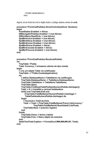 77
{ Public declarations }
end;
Agora vá ao final da unit e digite todo o código abaixo antes do end.
procedure TFormCadPedidos.AtivarControles(Ativar: Boolean);
begin
PanelDados.Enabled := Ativar;
DBNavigatorPedidos.Enabled := (not Ativar);
DBGridItens.ReadOnly := (not Ativar);
SpdBtnIncluir.Enabled := (not Ativar);
SpdBtnAlterar.Enabled := (not Ativar);
SpdBtnExcluir.Enabled := (not Ativar);
SpdBtnGravar.Enabled := Ativar;
SpdBtnCancelar.Enabled := Ativar;
SpdBtnProcurar.Enabled := (not Ativar);
end;
procedure TFormCadPedidos.RecalculaPedido;
var
TmpTable: TTable;
Total: Currency; // armazena valores do tipo moeda
begin
// cria um objeto Table via codificação
TmpTable := TTable.Create(Application);
try
// define DatabaseName e TableName via codificação
TmpTable.DatabaseName := TableItens.DatabaseName;
TmpTable.TableName := TableItens.TableName;
TmpTable.Open;
TmpTable.FindKey([TablePedidosNumeroPedido.AsInteger]);
Total := 0; // inicializa a variavel totalizadora
while (not TmpTable.Eof) and
(TmpTable.FieldByName('NumeroPedido').AsInteger =
TablePedidosNumeroPedido.AsInteger) do
begin
// Acumula o Total da linha
Total := Total + (TmpTable.FieldByName('Preco').AsCurrency *
TmpTable.FieldByName('Quantidade').AsFloat);
TmpTable.Next; // próximo registro
end;
finally
TmpTable.Close; // fecha a tabela
TmpTable.Free; // libera objeto da memória
end;
StaticTextTotal.Caption := FormatCurr('###,###,##0.00', Total);
end;
 