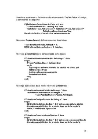 78
Selecione novamente o TableItens e localize o evento OnCalcFields. O código
a ser inserido é o seguinte:
if (TableItensQuantidade.AsFloat > 0) and
(TableItensPreco.AsCurrency > 0) then
TableItensTotal.AsCurrency := TableItensPreco.AsCurrency *
TableItensQuantidade.AsFloat;
RecalculaPedido; // recalcula e exibe novamente
No evento OnNewRecord, definiremos estas duas linhas:
TableItensQuantidade.AsFloat := 1;
DBGridItens.SelectedIndex := 0; //código
O evento BeforeInsert deve ser codificado como segue:
if TablePedidosNumeroPedido.AsString = '' then
begin
if TablePedidos.State = dsInsert then
begin
// grava para salvar o número do pedido na tabela pai
TablePedidos.Post;
// ativa a alteração novamente
TablePedidos.Edit;
end;
end;
O código abaixo você deve inserir no evento BeforePost:
if TableItensNumeroPedido.AsString = '' then
TableItensNumeroPedido.AsInteger :=
TablePedidosNumeroPedido.AsInteger;
if TableItensCodigoProduto.AsString = '' then
begin
DBGridItens.SelectedIndex := 0; // seleciona a coluna código
ShowMessage('Código do produto deve ser informado!');
Abort; // interrompe a gravação
end;
if TableItensQuantidade.AsFloat <= 0 then
begin
DBGridItens.SelectedIndex := 2; // seleciona coluna quantidade
ShowMessage('Código do produto deve ser informado!');
 