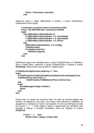 79
Abort; // interrompe a gravação
end;
Selecione agora o objeto DBGridItens e localize o evento OnKeyDown,
codificando-o como segue:
// muda para a próxima coluna se pressionar Enter
if Key = VK_RETURN then // pressionou ENTER
begin
case DBGridItens.SelectedIndex of
0: DBGridItens.SelectedIndex := 2; //quantidade
1: DBGridItens.SelectedIndex := 2; //quantidade
2: DBGridItens.SelectedIndex := 3; //Preco
else
DBGridItens.SelectedIndex := 0; //código
TableItens.Next;
if TableItens.Eof then
TableItens.Append;
end;
end;
Definiremos agora uma validação para o campo CodigoProduto na TableItens.
Abra o Fields Editor, selecione o campo CodigoProduto e localize o evento
OnValidate. Neste evento iremos definir o código abaixo:
if TableItensCodigoProduto.AsString <> '' then
begin
if TableProdutos.FindKey([TableItensCodigoProduto.AsInteger]) then
TableItensPreco.AsCurrency :=
TableProdutos.FieldByName('Preco').AsCurrency
else
begin
ShowMessage('Código inválido');
Abort;
end;
end;
Existe mais um ajuste que devemos fazer na parte de eventos ligados aos
campos. Ao digitarmos uma data, num campo onde definimos o EditMask, se
apagarmos o conteúdo do mesmo será gerado um erro por definição de data
em branco (‘ / / ‘). Este código a seguir é responsável por identificar esta
situação e efetuar a correção necessária. Deve ser digitado no evento
OnSetText:
if Text = ' / / ' then
Sender.Clear // apaga o campo data
 