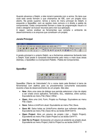 8
Quando ativamos o Delphi, a tela inicial é parecida com a acima. Os itens que
você está vendo formam o que chamamos de IDE, com um projeto novo
aberto. Na janela superior, temos a barra do menu principal do Delphi, à
esquerda a SpeedBar, com as opções mais comuns e à direita a paleta de
componentes. Estes componentes formam a base da programação visual e é
onde o designer vai buscar recursos para criar sua aplicação.
A seguir, vamos analisar as ferramentas que compõe o ambiente de
desenvolvimento e os arquivos que constituem um projeto.
Janela Principal
A janela principal é o próprio Delphi, se a fecharmos estaremos fechando todo
o Delphi. Esta janela é composta basicamente pelo menu e mais duas áreas
distintas, o SpeedBar e a Component Palette - Paleta de Componentes.
SpeedBar
SpeedBar (“Barra de Velocidade”) foi o nome dado pela Borland à barra de
ferramentas com atalhos para os procedimentos comumente executados
durante a fase de desenvolvimento de um projeto. São eles:
• New. Abre uma caixa de diálogo que permite selecionar o tipo de objeto
a ser criado (novo aplicativo, formulário, DLL, relatórios, entre outros).
Equivalente ao menu File | New | Other.
• Open. Abre uma Unit, Form, Projeto ou Package. Equivalene ao menu
File | Open.
• Save. Salva a Unit/Form atual. Equivalente ao menu File | Save.
• Save All. Salva todas as Units/Forms abertos que sofreram alteração.
Equivalente ao menu File | Save All ou as teclas Shift+Ctrl+S.
• Open Project. Abre um arquivo de projeto (.dpr – Delphi Project).
Equivalente ao menu File | Open Project ou as teclas Ctrl+F11.
• Add file to Project. Acrescenta um arquivo já existente ao projeto atual.
Equivalente ao menu Project | Add to Project ou as teclas Shift+F11.
 