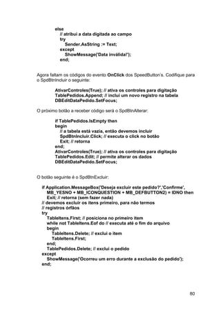 80
else
// atribui a data digitada ao campo
try
Sender.AsString := Text;
except
ShowMessage('Data inválida!');
end;
Agora faltam os códigos do evento OnClick dos SpeedButton’s. Codifique para
o SpdBtnIncluir o seguinte:
AtivarControles(True); // ativa os controles para digitação
TablePedidos.Append; // inclui um novo registro na tabela
DBEditDataPedido.SetFocus;
O próximo botão a receber código será o SpdBtnAlterar:
if TablePedidos.IsEmpty then
begin
// a tabela está vazia, então devemos incluir
SpdBtnIncluir.Click; // executa o click no botão
Exit; // retorna
end;
AtivarControles(True); // ativa os controles para digitação
TablePedidos.Edit; // permite alterar os dados
DBEditDataPedido.SetFocus;
O botão seguinte é o SpdBtnExcluir:
if Application.MessageBox('Deseja excluir este pedido?','Confirme',
MB_YESNO + MB_ICONQUESTION + MB_DEFBUTTON2) = IDNO then
Exit; // retorna (sem fazer nada)
// devemos excluir os itens primeiro, para não termos
// registros órfãos
try
TableItens.First; // posiciona no primeiro item
while not TableItens.Eof do // executa até o fim do arquivo
begin
TableItens.Delete; // exclui o item
TableItens.First;
end;
TablePedidos.Delete; // exclui o pedido
except
ShowMessage('Ocorreu um erro durante a exclusão do pedido');
end;
 