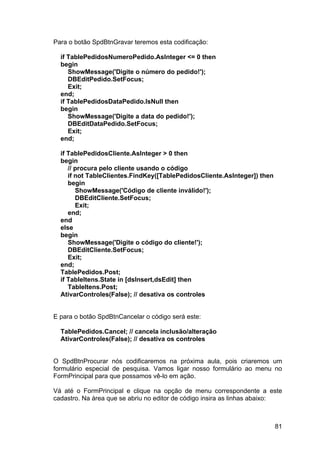 81
Para o botão SpdBtnGravar teremos esta codificação:
if TablePedidosNumeroPedido.AsInteger <= 0 then
begin
ShowMessage('Digite o número do pedido!');
DBEditPedido.SetFocus;
Exit;
end;
if TablePedidosDataPedido.IsNull then
begin
ShowMessage('Digite a data do pedido!');
DBEditDataPedido.SetFocus;
Exit;
end;
if TablePedidosCliente.AsInteger > 0 then
begin
// procura pelo cliente usando o código
if not TableClientes.FindKey([TablePedidosCliente.AsInteger]) then
begin
ShowMessage('Código de cliente inválido!');
DBEditCliente.SetFocus;
Exit;
end;
end
else
begin
ShowMessage('Digite o código do cliente!');
DBEditCliente.SetFocus;
Exit;
end;
TablePedidos.Post;
if TableItens.State in [dsInsert,dsEdit] then
TableItens.Post;
AtivarControles(False); // desativa os controles
E para o botão SpdBtnCancelar o código será este:
TablePedidos.Cancel; // cancela inclusão/alteração
AtivarControles(False); // desativa os controles
O SpdBtnProcurar nós codificaremos na próxima aula, pois criaremos um
formulário especial de pesquisa. Vamos ligar nosso formulário ao menu no
FormPrincipal para que possamos vê-lo em ação.
Vá até o FormPrincipal e clique na opção de menu correspondente a este
cadastro. Na área que se abriu no editor de código insira as linhas abaixo:
 