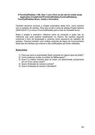 82
if FormCadPedidos = NIL then // cria o form se ele não foi criado ainda
Application.CreateForm(TFormCadPedidos,FormCadPedidos);
FormCadPedidos.Show; //exibe o formulário
Também devemos remover a criação automática deste form, como fizemos
com o cadastro de clientes. Para isso vá até a caixa de diálogo Project Options
(Shift+Ctrl+F11) e mova o FormCadPedidos para a lista de Available forms.
Salve o projeto e execute-o. Observe como se comporta e quais são as
melhorias que você poderia implementar no mesmo. No capítulo seguinte
criaremos o form de localização e veremos como associa-lo ao cadastro de
pedidos. Faremos também uma análise profunda da lógica de funcionamento
deste tipo de interface que criamos e das codificações que foram utilizadas.
Exercícios
1) Para que serve a propriedade Glyph presente em alguns tipos de botão?
2) Como podemos ocultar os botões do DBNavigator?
3) Qual é a melhor maneira para se inserir um determinado componente
em um Form várias vezes?
4) Qual a finalizade de campos LookUp?
5) Qual a finalizade de campos Calculated?
 