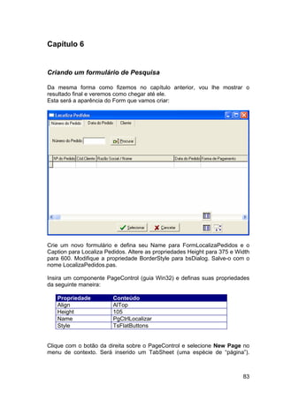 83
Capítulo 6
Criando um formulário de Pesquisa
Da mesma forma como fizemos no capítulo anterior, vou lhe mostrar o
resultado final e veremos como chegar até ele.
Esta será a aparência do Form que vamos criar:
Crie um novo formulário e defina seu Name para FormLocalizaPedidos e o
Caption para Localiza Pedidos. Altere as propriedades Height para 375 e Width
para 600. Modifique a propriedade BorderStyle para bsDialog. Salve-o com o
nome LocalizaPedidos.pas.
Insira um componente PageControl (guia Win32) e definas suas propriedades
da seguinte maneira:
Propriedade Conteúdo
Align AlTop
Height 105
Name PgCtrlLocalizar
Style TsFlatButtons
Clique com o botão da direita sobre o PageControl e selecione New Page no
menu de contexto. Será inserido um TabSheet (uma espécie de “página”).
 