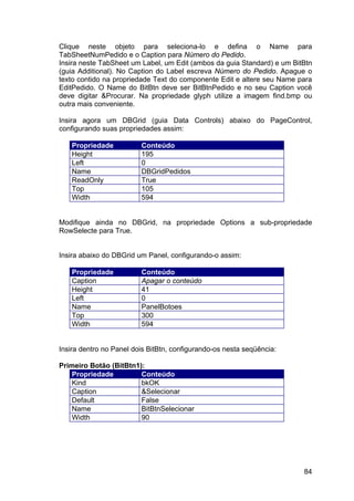 84
Clique neste objeto para seleciona-lo e defina o Name para
TabSheetNumPedido e o Caption para Número do Pedido.
Insira neste TabSheet um Label, um Edit (ambos da guia Standard) e um BitBtn
(guia Additional). No Caption do Label escreva Número do Pedido. Apague o
texto contido na propriedade Text do componente Edit e altere seu Name para
EditPedido. O Name do BitBtn deve ser BitBtnPedido e no seu Caption você
deve digitar &Procurar. Na propriedade glyph utilize a imagem find.bmp ou
outra mais conveniente.
Insira agora um DBGrid (guia Data Controls) abaixo do PageControl,
configurando suas propriedades assim:
Propriedade Conteúdo
Height 195
Left 0
Name DBGridPedidos
ReadOnly True
Top 105
Width 594
Modifique ainda no DBGrid, na propriedade Options a sub-propriedade
RowSelecte para True.
Insira abaixo do DBGrid um Panel, configurando-o assim:
Propriedade Conteúdo
Caption Apagar o conteúdo
Height 41
Left 0
Name PanelBotoes
Top 300
Width 594
Insira dentro no Panel dois BitBtn, configurando-os nesta seqüência:
Primeiro Botão (BitBtn1):
Propriedade Conteúdo
Kind bkOK
Caption &Selecionar
Default False
Name BitBtnSelecionar
Width 90
 