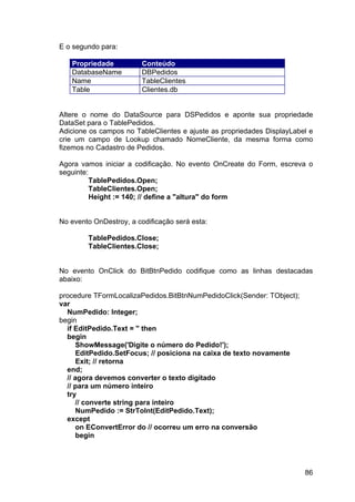 86
E o segundo para:
Propriedade Conteúdo
DatabaseName DBPedidos
Name TableClientes
Table Clientes.db
Altere o nome do DataSource para DSPedidos e aponte sua propriedade
DataSet para o TablePedidos.
Adicione os campos no TableClientes e ajuste as propriedades DisplayLabel e
crie um campo de Lookup chamado NomeCliente, da mesma forma como
fizemos no Cadastro de Pedidos.
Agora vamos iniciar a codificação. No evento OnCreate do Form, escreva o
seguinte:
TablePedidos.Open;
TableClientes.Open;
Height := 140; // define a "altura" do form
No evento OnDestroy, a codificação será esta:
TablePedidos.Close;
TableClientes.Close;
No evento OnClick do BitBtnPedido codifique como as linhas destacadas
abaixo:
procedure TFormLocalizaPedidos.BitBtnNumPedidoClick(Sender: TObject);
var
NumPedido: Integer;
begin
if EditPedido.Text = '' then
begin
ShowMessage('Digite o número do Pedido!');
EditPedido.SetFocus; // posiciona na caixa de texto novamente
Exit; // retorna
end;
// agora devemos converter o texto digitado
// para um número inteiro
try
// converte string para inteiro
NumPedido := StrToInt(EditPedido.Text);
except
on EConvertError do // ocorreu um erro na conversão
begin
 