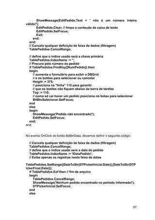 87
ShowMessage(EditPedido.Text + ' não é um número inteiro
válido!');
EditPedido.Clear; // limpa o conteudo da caixa de texto
EditPedido.SetFocus;
Exit;
end;
end;
// Cancela qualquer definição de faixa de dados (filtragem)
TablePedidos.CancelRange;
// define que o indice usado será a chave primária
TablePedidos.IndexName := '';
// Procura pelo número do pedido
if TablePedidos.FindKey([NumPedido]) then
begin
// aumenta o formulário para exibir o DBGrid
// e os botões para selecionar ou cancelar
Height := 375;
// posiciona na "linha" 110 para garantir
// que os botões não fiquem abaixo da barra de tarefas
Top := 110;
// como só vai haver um pedido posiciona no botao para selecionar
BitBtnSelecionar.SetFocus;
end
else
begin
ShowMessage('Pedido não encontrado!');
EditPedido.SetFocus;
end;
end;
No evento OnClick do botão BitBtnData, devemos definir o seguinte código:
// Cancela qualquer definição de faixa de dados (filtragem)
TablePedidos.CancelRange;
// define que o indice usado será a data do pedido
TablePedidos.IndexName := 'IDataPedido';
// Exibe apenas os registros nesta faixa de datas
TablePedidos.SetRange([DateToStr(DTPickerInicial.Date)],[DateToStr(DTP
ickerFinal.Date)]);
if TablePedidos.Eof then // fim de arquivo
begin
TablePedidos.CancelRange;
ShowMessage('Nenhum pedido encontrado no período informado!');
DTPickerInicial.SetFocus;
end
else
 
