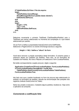 89
if TablePedidos.Eof then // fim de arquivo
begin
TablePedidos.CancelRange;
ShowMessage('Nenhum pedido deste cliente!');
EditCliente.SetFocus;
end
else
begin
Height := 375;
Top := 110;
DBGridPedidos.SetFocus;
end;
end;
Selecione novamente o primeiro TabSheet (TabSheetNumPedido) pois o
TabSheet que estiver selecionado no momento da compilação é o que estará
selecionado por padrão.
Vá ao Form e defina a propriedade ActiveControl como EditPedido.
Selecione o PageControl e no evento OnChange escreva o seguinte:
Height := 140; // define a "altura" do form
Você deve remover a criação automática deste formulário. O próximo passo a
chama-lo dentro do Cadastro de Pedidos. Para isso, vá ao formulário de
Cadastro de Pedidos. No menu File|Use unit selecione o form LocalizaPedidos.
No botão correspondente a opção procurar, digite o seguinte:
Application.CreateForm(TFormLocalizaPedidos, FormLocalizaPedidos);
if FormLocalizaPedidos.ShowModal = mrOK then
TablePedidos.GotoCurrent(FormLocalizaPedidos.TablePedidos);
FormLocalizaPedidos.Free;
Isto fará com que o pedido localizado no form de procura seja selecionado (e
exibido) no formulário de pedidos, através da sincronização das posições dos
registros (método GotoCurrent do Table).
Salve seu projeto e execute-o. Cadastre alguns pedidos, localize-os. Veja como
o aplicativo se comporta.
Comentando a codificação feita
 
