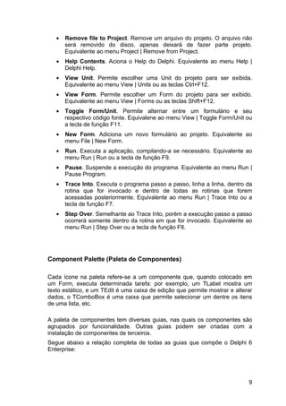 9
• Remove file to Project. Remove um arquivo do projeto. O arquivo não
será removido do disco, apenas deixará de fazer parte projeto.
Equivalente ao menu Project | Remove from Project.
• Help Contents. Aciona o Help do Delphi. Equivalente ao menu Help |
Delphi Help.
• View Unit. Permite escolher uma Unit do projeto para ser exibida.
Equivalente ao menu View | Units ou as teclas Ctrl+F12.
• View Form. Permite escolher um Form do projeto para ser exibido.
Equivalente ao menu View | Forms ou as teclas Shift+F12.
• Toggle Form/Unit. Permite alternar entre um formulário e seu
respectivo código fonte. Equivalene ao menu View | Toggle Form/Unit ou
a tecla de função F11.
• New Form. Adiciona um novo formulário ao projeto. Equivalente ao
menu File | New Form.
• Run. Executa a aplicação, compilando-a se necessário. Equivalente ao
menu Run | Run ou a tecla de função F9.
• Pause. Suspende a execução do programa. Equivalente ao menu Run |
Pause Program.
• Trace Into. Executa o programa passo a passo, linha a linha, dentro da
rotina que for invocado e dentro de todas as rotinas que forem
acessadas posteriormente. Equivalente ao menu Run | Trace Into ou a
tecla de função F7.
• Step Over. Semelhante ao Trace Into, porém a execução passo a passo
ocorrerá somente dentro da rotina em que for invocado. Equivalente ao
menu Run | Step Over ou a tecla de função F8.
Component Palette (Paleta de Componentes)
Cada ícone na paleta refere-se a um componente que, quando colocado em
um Form, executa determinada tarefa: por exemplo, um TLabel mostra um
texto estático, e um TEdit é uma caixa de edição que permite mostrar e alterar
dados, o TComboBox é uma caixa que permite selecionar um dentre os itens
de uma lista, etc.
A paleta de componentes tem diversas guias, nas quais os componentes são
agrupados por funcionalidade. Outras guias podem ser criadas com a
instalação de componentes de terceiros.
Segue abaixo a relação completa de todas as guias que compõe o Delphi 6
Enterprise:
 