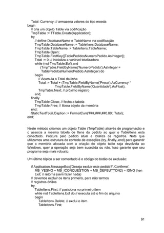 91
Total: Currency; // armazena valores do tipo moeda
begin
// cria um objeto Table via codificação
TmpTable := TTable.Create(Application);
try
// define DatabaseName e TableName via codificação
TmpTable.DatabaseName := TableItens.DatabaseName;
TmpTable.TableName := TableItens.TableName;
TmpTable.Open;
TmpTable.FindKey([TablePedidosNumeroPedido.AsInteger]);
Total := 0; // inicializa a variavel totalizadora
while (not TmpTable.Eof) and
(TmpTable.FieldByName('NumeroPedido').AsInteger =
TablePedidosNumeroPedido.AsInteger) do
begin
// Acumula o Total da linha
Total := Total + (TmpTable.FieldByName('Preco').AsCurrency *
TmpTable.FieldByName('Quantidade').AsFloat);
TmpTable.Next; // próximo registro
end;
finally
TmpTable.Close; // fecha a tabela
TmpTable.Free; // libera objeto da memória
end;
StaticTextTotal.Caption := FormatCurr('###,###,##0.00', Total);
end;
Neste método criamos um objeto Table (TmpTable) através de programação e
o associa a mesma tabela de Itens do pedido ao qual o TableItens esta
conectado. Procura pelo pedido atual e totaliza os registros. Note que
utilizamos uma estrutura de controle de exceções (try..finally..end) para garantir
que a memória alocada com a criação do objeto table seja devolvida ao
Windows, quer a operação seja bem sucedida ou não. Isso garante que seu
programa seja mais robusto.
Um último tópico a ser comentado é o código do botão de exclusão:
if Application.MessageBox('Deseja excluir este pedido?','Confirme',
MB_YESNO + MB_ICONQUESTION + MB_DEFBUTTON2) = IDNO then
Exit; // retorna (sem fazer nada)
// devemos excluir os itens primeiro, para não termos
// registros órfãos
try
TableItens.First; // posiciona no primeiro item
while not TableItens.Eof do // executa até o fim do arquivo
begin
TableItens.Delete; // exclui o item
TableItens.First;
 
