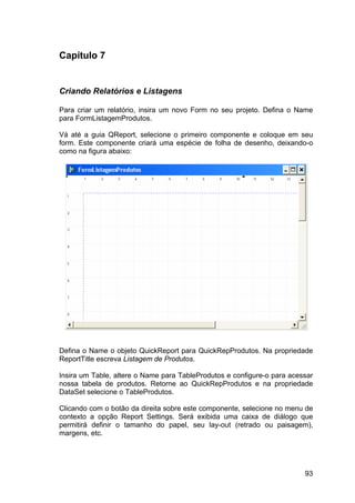 93
Capítulo 7
Criando Relatórios e Listagens
Para criar um relatório, insira um novo Form no seu projeto. Defina o Name
para FormListagemProdutos.
Vá até a guia QReport, selecione o primeiro componente e coloque em seu
form. Este componente criará uma espécie de folha de desenho, deixando-o
como na figura abaixo:
Defina o Name o objeto QuickReport para QuickRepProdutos. Na propriedade
ReportTitle escreva Listagem de Produtos.
Insira um Table, altere o Name para TableProdutos e configure-o para acessar
nossa tabela de produtos. Retorne ao QuickRepProdutos e na propriedade
DataSet selecione o TableProdutos.
Clicando com o botão da direita sobre este componente, selecione no menu de
contexto a opção Report Settings. Será exibida uma caixa de diálogo que
permitirá definir o tamanho do papel, seu lay-out (retrado ou paisagem),
margens, etc.
 