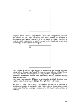 94
No grupo Bands selecione Page header, Detail band e Page footer, clicando
em seguida no OK. Isso introduzirá três band’s (áreas de relatório) já
configurados para exibir cabeçalho, área de dados e rodapé. (Também é
possível inserir e configurar as band’s manualmente, através do componente
QRBand que se encontra na mesma guia).
Insira no topo do primeiro band (baixa) um componente QRSysData, configure
a propriedade Data para qrsReportTitle, Aligment para taCenter e AlignToBand
como True. Altere a fonte (propriedade Font) para Arial, Negrito tamanho 16.
Aumente a altura deste primeiro band (utilizando o mouse) para abrir espaço
para os outros itens.
Insira quatro componentes QRLabel na primeira band (faixa), definindo seus
captions respectivamente para Código, Descrição, Preço e Unidade.
No band do meio, insira quatro componentes QRDBText e configure a
propriedade DataSet de todos eles para TableProdutos. Depois selecione na
propriedade DataField o campo correspondente (Codigo, Descricao, Preco e
Unidade).
 