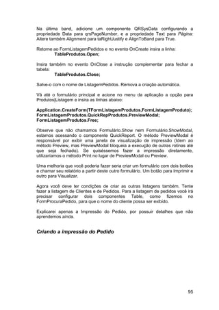 95
Na última band, adicione um componente QRSysData configurando a
propriedade Data para qrsPageNumber, e a propriedade Text para Página:
Altere também Alignment para taRightJustify e AlignToBand para True.
Retorne ao FormListagemPedidos e no evento OnCreate insira a linha:
TableProdutos.Open;
Insira também no evento OnClose a instrução complementar para fechar a
tabela:
TableProdutos.Close;
Salve-o com o nome de ListagemPedidos. Remova a criação automática.
Vá até o formulário principal e acione no menu da aplicação a opção para
Produtos|Listagem e insira as linhas abaixo:
Application.CreateForm(TFormListagemProdutos,FormListagemProduto);
FormListagemProdutos.QuickRepProdutos.PreviewModal;
FormListagemProdutos.Free;
Observe que não chamamos Formulário.Show nem Formulário.ShowModal,
estamos acessando o componente QuickReport. O método PreviewModal é
responsável por exibir uma janela de visualização de impressão (Idem ao
método Preview, mas PreviewModal bloqueia a execução de outras rotinas até
que seja fechado). Se quiséssemos fazer a impressão diretamente,
utilizaríamos o método Print no lugar de PreviewModal ou Preview.
Uma melhoria que você poderia fazer seria criar um formulário com dois botões
e chamar seu relatório a partir deste outro formulário. Um botão para Imprimir e
outro para Visualizar.
Agora você deve ter condições de criar as outras listagens também. Tente
fazer a listagem de Clientes e de Pedidos. Para a listagem de pedidos você irá
precisar configurar dois componentes Table, como fizemos no
FormProcuraPedido, para que o nome do cliente possa ser exibido.
Explicarei apenas a Impressão do Pedido, por possuir detalhes que não
aprendemos ainda.
Criando a impressão do Pedido
 