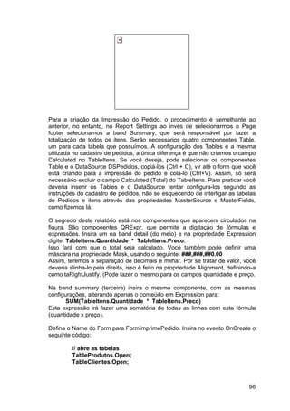 96
Para a criação da Impressão do Pedido, o procedimento é semelhante ao
anterior, no entanto, no Report Settings ao invés de selecionarmos o Page
footer selecionamos a band Summary, que será responsável por fazer a
totalização de todos os itens. Serão necessários quatro componentes Table,
um para cada tabela que possuímos. A configuração dos Tables é a mesma
utilizada no cadastro de pedidos, a única diferença é que não criamos o campo
Calculated no TableItens. Se você deseja, pode selecionar os componentes
Table e o DataSource DSPedidos, copiá-los (Ctrl + C), vir até o form que você
está criando para a impressão do pedido e cola-lo (Ctrl+V). Assim, só será
necessário excluir o campo Calculated (Total) do TableItens. Para praticar você
deveria inserir os Tables e o DataSource tentar configura-los segundo as
instruções do cadastro de pedidos, não se esquecendo de interligar as tabelas
de Pedidos e itens através das propriedades MasterSource e MasterFields,
como fizemos lá.
O segredo deste relatório está nos componentes que aparecem circulados na
figura. São componentes QRExpr, que permite a digitação de fórmulas e
expressões. Insira um na band detail (do meio) e na propriedade Expression
digite: TableItens.Quantidade * TableItens.Preco.
Isso fará com que o total seja calculado. Você também pode definir uma
máscara na propriedade Mask, usando o seguinte: ###,###,##0.00
Assim, teremos a separação de decimais e milhar. Por se tratar de valor, você
deveria alinha-lo pela direita, isso é feito na propriedade Alignment, definindo-a
como taRightJustify. (Pode fazer o mesmo para os campos quantidade e preço.
Na band summary (terceira) insira o mesmo componente, com as mesmas
configurações, alterando apenas o conteúdo em Expression para:
SUM(TableItens.Quantidade * TableItens.Preco)
Esta expressão irá fazer uma somatória de todas as linhas com esta fórmula
(quantidade x preço).
Defina o Name do Form para FormImprimePedido. Insira no evento OnCreate o
seguinte código:
// abre as tabelas
TableProdutos.Open;
TableClientes.Open;
 