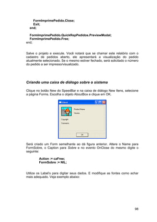 98
FormImprimePedido.Close;
Exit;
end;
FormImprimePedido.QuickRepPedidos.PreviewModal;
FormImprimePedido.Free;
end;
Salve o projeto e execute. Você notará que se chamar este relatório com o
cadastro de pedidos aberto, ele apresentará a visualização do pedido
atualmente selecionado. Se o mesmo estiver fechado, será solicitado o número
do pedido a ser impresso/visualizado.
Criando uma caixa de diálogo sobre o sistema
Clique no botão New do SpeedBar e na caixa de diálogo New Itens, selecione
a página Forms. Escolha o objeto AboutBox e clique em OK.
Será criado um Form semelhante ao dá figura anterior. Altere o Name para
FormSobre, o Caption para Sobre e no evento OnClose do mesmo digite o
seguinte:
Action := caFree;
FormSobre := NIL;
Utilize os Label’s para digitar seus dados. E modifique as fontes como achar
mais adequado. Veja exemplo abaixo:
 
