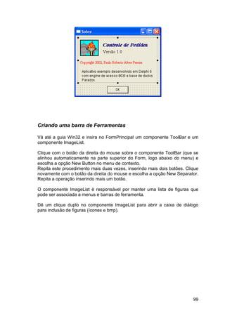 99
Criando uma barra de Ferramentas
Vá até a guia Win32 e insira no FormPrincipal um componente ToolBar e um
componente ImageList.
Clique com o botão da direita do mouse sobre o componente ToolBar (que se
alinhou automaticamente na parte superior do Form, logo abaixo do menu) e
escolha a opção New Button no menu de contexto.
Repita este procedimento mais duas vezes, inserindo mais dois botões. Clique
novamente com o botão da direita do mouse e escolha a opção New Separator.
Repita a operação inserindo mais um botão.
O componente ImageList é responsável por manter uma lista de figuras que
pode ser associada a menus e barras de ferramenta.
Dê um clique duplo no componente ImageList para abrir a caixa de diálogo
para inclusão de figuras (ícones e bmp).
 