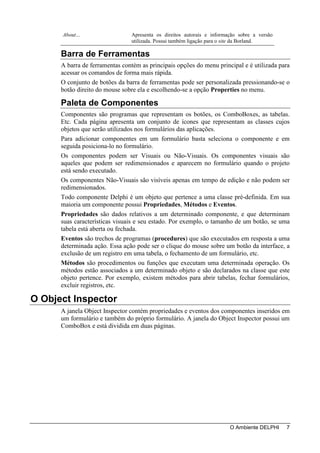 About…                    Apresenta os direitos autorais e informação sobre a versão
                                utilizada. Possui também ligação para o site da Borland.

      Barra de Ferramentas
      A barra de ferramentas contém as principais opções do menu principal e é utilizada para
      acessar os comandos de forma mais rápida.
      O conjunto de botões da barra de ferramentas pode ser personalizada pressionando-se o
      botão direito do mouse sobre ela e escolhendo-se a opção Properties no menu.

      Paleta de Componentes
      Componentes são programas que representam os botões, os ComboBoxes, as tabelas.
      Etc. Cada página apresenta um conjunto de ícones que representam as classes cujos
      objetos que serão utilizados nos formulários das aplicações.
      Para adicionar componentes em um formulário basta seleciona o componente e em
      seguida posiciona-lo no formulário.
      Os componentes podem ser Visuais ou Não-Visuais. Os componentes visuais são
      aqueles que podem ser redimensionados e aparecem no formulário quando o projeto
      está sendo executado.
      Os componentes Não-Visuais são visíveis apenas em tempo de edição e não podem ser
      redimensionados.
      Todo componente Delphi é um objeto que pertence a uma classe pré-definida. Em sua
      maioria um componente possui Propriedades, Métodos e Eventos.
      Propriedades são dados relativos a um determinado componente, e que determinam
      suas características visuais e seu estado. Por exemplo, o tamanho de um botão, se uma
      tabela está aberta ou fechada.
      Eventos são trechos de programas (procedures) que são executados em resposta a uma
      determinada ação. Essa ação pode ser o clique do mouse sobre um botão da interface, a
      exclusão de um registro em uma tabela, o fechamento de um formulário, etc.
      Métodos são procedimentos ou funções que executam uma determinada operação. Os
      métodos estão associados a um determinado objeto e são declarados na classe que este
      objeto pertence. Por exemplo, existem métodos para abrir tabelas, fechar formulários,
      excluir registros, etc.

O Object Inspector
      A janela Object Inspector contém propriedades e eventos dos componentes inseridos em
      um formulário e também do próprio formulário. A janela do Object Inspector possui um
      ComboBox e está dividida em duas páginas.




                                                                        O Ambiente DELPHI    7
 