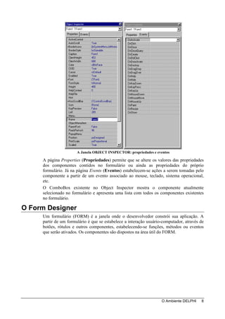 A Janela OBJECT INSPECTOR: propriedades e eventos

     A página Properties (Propriedades) permite que se altere os valores das propriedades
     dos componentes contidos no formulário ou ainda as propriedades do próprio
     formulário. Já na página Events (Eventos) estabelecem-se ações a serem tomadas pelo
     componente a partir de um evento associado ao mouse, teclado, sistema operacional,
     etc.
     O ComboBox existente no Object Inspector mostra o componente atualmente
     selecionado no formulário e apresenta uma lista com todos os componentes existentes
     no formulário.

O Form Designer
     Um formulário (FORM) é a janela onde o desenvolvedor constrói sua aplicação. A
     partir de um formulário é que se estabelece a interação usuário-computador, através de
     botões, rótulos e outros componentes, estabelecendo-se funções, métodos ou eventos
     que serão ativados. Os componentes são dispostos na área útil do FORM.




                                                                    O Ambiente DELPHI    8
 