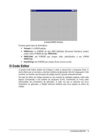 A Janela FORM: interface.

      Existem quatro tipos de formulários:
            Normal: é o FORM padrão;
            MDIForm: os FORMS do tipo MDI (Multiple Document Interface), podem
            conter outros FORMS do tipo MDIChild;
            MDIChild: são FORMS que sempre estão subordinados a um FORM
            MDIForm;
            StayOnTop: são FORMS que sempre ficam visíveis na tela.

O Code Editor
      A janela Code Editor (Editor de Código), é onde se desenvolve o programa fonte. É
      neste editor que se encontra a estrutura sintática propriamente dita da Linguagem. Cabe
      ressaltar, no entanto, que boa parte do código escrito é gerado automaticamente.
      No topo do editor de código encontra-se um controle de múltiplas páginas, onde cada
      página corresponde a um módulo do programa (Unit). Geralmente as Units estão
      relacionadas aos formulários da aplicação. A cada vez que se adiciona um novo
      formulário na aplicação, o Delphi adiciona também uma nova página ao editor de
      código.




                                                                      O Ambiente DELPHI    9
 