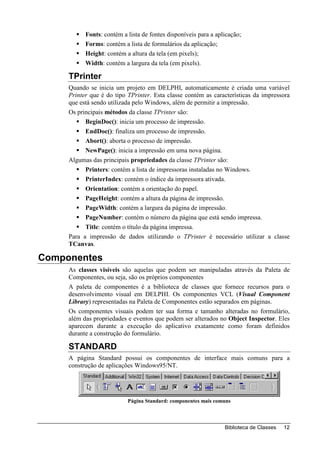 Fonts: contém a lista de fontes disponíveis para a aplicação;
           Forms: contém a lista de formulários da aplicação;
           Height: contém a altura da tela (em pixels);
           Width: contém a largura da tela (em pixels).

     TPrinter
     Quando se inicia um projeto em DELPHI, automaticamente é criada uma variável
     Printer que é do tipo TPrinter. Esta classe contém as características da impressora
     que está sendo utilizada pelo Windows, além de permitir a impressão.
     Os principais métodos da classe TPrinter são:
           BeginDoc(): inicia um processo de impressão.
           EndDoc(): finaliza um processo de impressão.
           Abort(): aborta o processo de impressão.
           NewPage(): inicia a impressão em uma nova página.
     Algumas das principais propriedades da classe TPrinter são:
           Printers: contém a lista de impressoras instaladas no Windows.
           PrinterIndex: contém o índice da impressora ativada.
           Orientation: contém a orientação do papel.
           PageHeight: contém a altura da página de impressão.
           PageWidth: contém a largura da página de impressão.
           PageNumber: contém o número da página que está sendo impressa.
           Title: contém o título da página impressa.
     Para a impressão de dados utilizando o TPrinter é necessário utilizar a classe
     TCanvas.

Componentes
     As classes visíveis são aquelas que podem ser manipuladas através da Paleta de
     Componentes, ou seja, são os próprios componentes
     A paleta de componentes é a biblioteca de classes que fornece recursos para o
     desenvolvimento visual em DELPHI. Os componentes VCL (Visual Component
     Library) representadas na Paleta de Componentes estão separados em páginas.
     Os componentes visuais podem ter sua forma e tamanho alteradas no formulário,
     além das propriedades e eventos que podem ser alterados no Object Inspector. Eles
     aparecem durante a execução do aplicativo exatamente como foram definidos
     durante a construção do formulário.

     STANDARD
     A página Standard possui os componentes de interface mais comuns para a
     construção de aplicações Windows95/NT.




                           Página Standard: componentes mais comuns



                                                                 Biblioteca de Classes   12
 