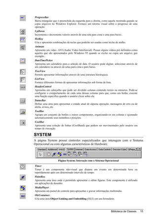 ProgressBar
Barra retangular que é preenchida da esquerda para a direita, como aquela mostrada quando se
copia arquivos no Windows Explorer. Fornece um retorno visual sobre o progresso de uma
operação.
UpDown
Incrementa e decrementa valores através de uma seta para cima e uma para baixo..
HotKey
Cria e apresenta combinações de teclas que poderão ser usadas como teclas de atalho.
Animate
Apresenta um vídeo .AVI (Audio Video Interleaved). Possui alguns vídeos pré definidos como
aqueles que são apresentados pelo Windows 95 quando se exclui ou copia um arquivo, por
exemplo..
DateTimePicker
Apresenta um calendário para a seleção de data. O usuário pode digitar, selecionar através de
um calendário ou através de setas para cima e para baixo.
TreeView
Permite apresentar informações através de uma estrutura hierárquica.
ListView
Fornece diferentes formas de apresentar informações sob forma de lista.
HeaderControl
Apresenta um cabeçalho que pode ser dividido colunas contendo textos ou números. Pode-se
configurar o comportamento de cada uma dessas colunas para que, como um botão, execute
uma função especifica quando o usuário clicar sobre ele.
StatusBar
Define uma área para apresentar o estado atual de alguma operação, mensagens de erro ou de
alerta, avisos, etc.
ToolBar
Agrupa um conjunto de botões e outros componentes, organizando-os em colunas e ajustando
automaticamente seus tamanhos e posições.
CoolBar
Apresenta uma coleção de linhas (CoolBand) que podem ser movimentados pelo usuário em
tempo de execução.

SYSTEM
A página System possui controles especializados que interagem com o Sistema
Operacional ou com algumas características de Hardware.




                     Página System: Interação com o Sistema Operacional
Timer
Timer é um componente não-visual que dispara um evento em determinada hora ou
repetidamente após um determinado intervalo de tempo.
PaintBox
Apresenta uma área onde é permitido apresentar e editar figuras. Este componente é utilizado
em aplicações de desenho.
MediaPlayer
Apresenta um painel de controle para apresentar e gravar informações multimídia.
OleContainer
Cria uma área Object Linking and Embedding (OLE) em um formulário.



                                                                       Biblioteca de Classes    15
 