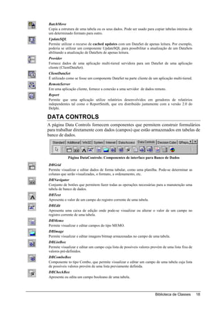 BatchMove
Copia a estrutura de uma tabela ou os seus dados. Pode ser usado para copiar tabelas inteiras de
um determinado formato para outro.
UpdateSQL
Permite utilizar o recurso de cached updates com um DataSet de apenas leitura. Por exemplo,
poderia se utilizar um componente UpdateSQL para possibilitar a atualização de um DataSets
abilitando a atualização de DataSets de apenas leitura.
Provider
Fornece dados de uma aplicação multi-tiered servidora para um DataSet de uma aplicação
cliente (ClientDataSet).
ClientDataSet
É utilizado como se fosse um componente DataSet na parte cliente de um aplicação multi-tiered.
RemoteServer
Em uma aplicação cliente, fornece a conexão a uma servidor de dados remoto.
Report
Permite que uma aplicação utilize relatórios desenvolvidos em geradores de relatórios
independentes tal como o ReportSmith, que era distribuído juntamente com a versão 2.0 do
Delphi.

DATA CONTROLS
A página Data Controls fornecem componentes que permitem construir formulários
para trabalhar diretamente com dados (campos) que estão armazenados em tabelas de
banco de dados.




            Página DataControls: Componentes de interface para Banco de Dados
DBGrid
Permite visualizar e editar dados de forma tabular, como uma planilha. Pode-se determinar as
colunas que serão visualizadas, o formato, a ordenamento, etc.
DBNavigator
Conjunto de botões que permitem fazer todas as operações necessárias para a manutenção uma
tabela de banco de dados.
DBText
Apresenta o valor de um campo do registro corrente de uma tabela.
DBEdit
Apresenta uma caixa de edição onde pode-se visualizar ou alterar o valor de um campo no
registro corrente de uma tabela.
DBMemo
Permite visualizar e editar campos do tipo MEMO.
DBImage
Permite visualizar e editar imagens bitmap armazenadas no campo de uma tabela.
DBListBox
Permite visualizar e editar um campo cuja lista de possíveis valores provém de uma lista fixa de
valores pré-definidos.
DBComboBox
Componente to tipo Combo, que permite visualizar e editar um campo de uma tabela cuja lista
de possíveis valores provém de uma lista previamente definida.
DBCheckBox
Apresenta ou edita um campo booleano de uma tabela.



                                                                       Biblioteca de Classes       18
 