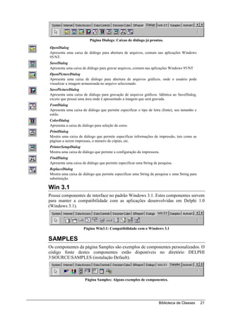 Página Dialogs: Caixas de diálogo já prontas.
OpenDialog
Apresenta uma caixa de diálogo para abertura de arquivos, comum nas aplicações Windows
95/NT.
SaveDialog
Apresenta uma caixa de diálogo para gravar arquivos, comum nas aplicações Windows 95/NT
OpenPictureDialog
Apresenta uma caixa de diálogo para abertura de arquivos gráficos, onde o usuário pode
visualizar a imagem armazenada no arquivo selecionado.
SavePictureDialog
Apresenta uma caixa de diálogo para gravação de arquivos gráficos. Idêntica ao SaveDialog,
exceto que possui uma área onde é apresentado a imagem que será gravada.
FontDialog
Apresenta uma caixa de diálogo que permite especificar o tipo de letra (fonte), seu tamanho e
estilo.
ColorDialog
Apresenta a caixa de diálogo para seleção de cores.
PrintDialog
Mostra uma caixa de diálogo que permite especificar informações de impressão, tais como as
páginas a serem impressas, o número de cópias, etc.
PrinterSetupDialog
Mostra uma caixa de diálogo que permite a configuração da impressora.
FindDialog
Apresenta uma caixa de diálogo que permite especificar uma String de pesquisa.
ReplaceDialog
Mostra uma caixa de diálogo que permite especificar uma String de pesquisa e uma String para
substituição.

Win 3.1
Possui componentes de interface no padrão Windows 3.1. Estes componentes servem
para manter a compatibilidade com as aplicações desenvolvidas em Delphi 1.0
(Windows 3.1).



                      Página Win3.1: Compatibilidade com o Windows 3.1

SAMPLES
Os componentes da página Samples são exemplos de componentes personalizados. O
código fonte destes componentes estão disponíveis no diretório DELPHI
3SOURCESAMPLES (instalação Default).



                       Página Samples: Alguns exemplos de componentes.




                                                                     Biblioteca de Classes      21
 